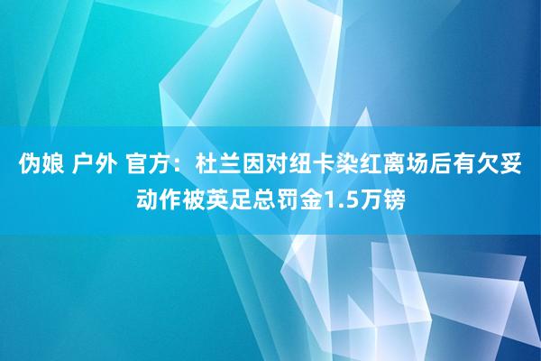 伪娘 户外 官方：杜兰因对纽卡染红离场后有欠妥动作被英足总罚金1.5万镑